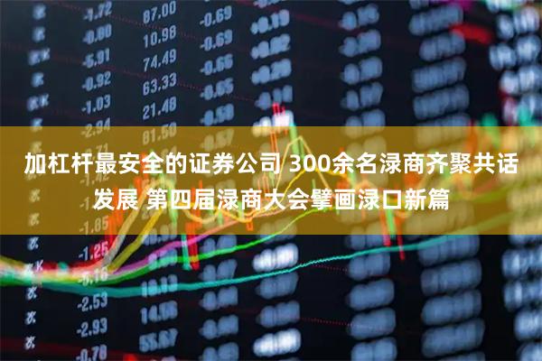 加杠杆最安全的证券公司 300余名渌商齐聚共话发展 第四届渌商大会擘画渌口新篇