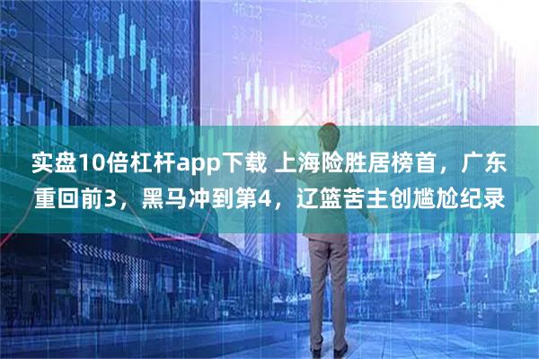 实盘10倍杠杆app下载 上海险胜居榜首，广东重回前3，黑马冲到第4，辽篮苦主创尴尬纪录