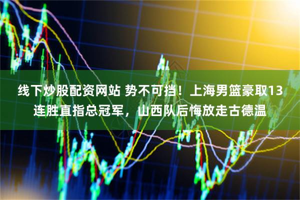 线下炒股配资网站 势不可挡！上海男篮豪取13连胜直指总冠军，山西队后悔放走古德温