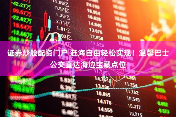 证券炒股配资门户 赶海自由轻松实现！温馨巴士公交直达海边宝藏点位