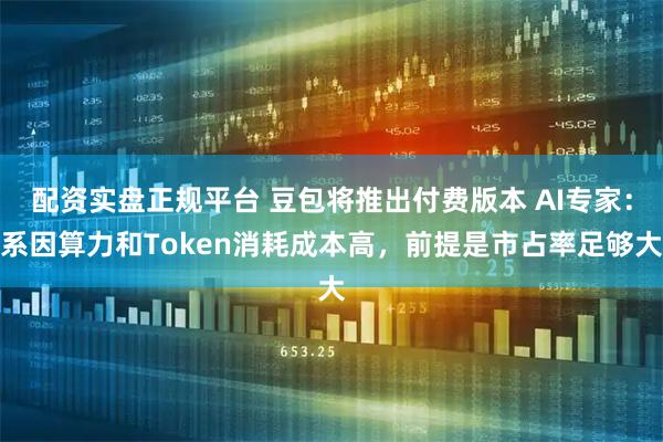 配资实盘正规平台 豆包将推出付费版本 AI专家：系因算力和Token消耗成本高，前提是市占率足够大