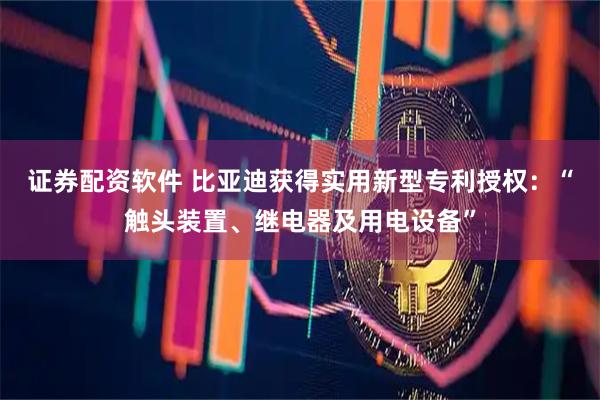 证券配资软件 比亚迪获得实用新型专利授权：“触头装置、继电器及用电设备”