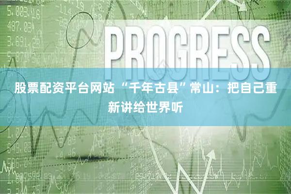 股票配资平台网站 “千年古县”常山：把自己重新讲给世界听