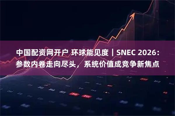 中国配资网开户 环球能见度｜SNEC 2026：参数内卷走向尽头，系统价值成竞争新焦点