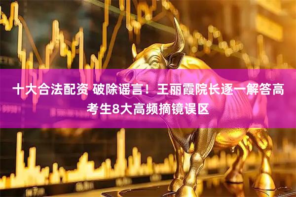 十大合法配资 破除谣言！王丽霞院长逐一解答高考生8大高频摘镜误区