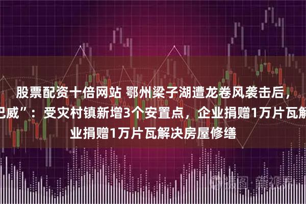 股票配资十倍网站 鄂州梁子湖遭龙卷风袭击后，应战台风“巴威”：受灾村镇新增3个安置点，企业捐赠1万片瓦解决房屋修缮