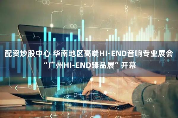 配资炒股中心 华南地区高端HI-END音响专业展会“广州HI-END臻品展”开幕